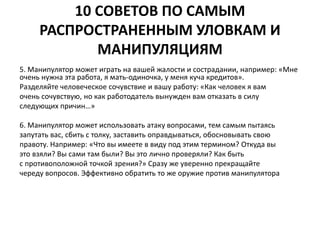 10 СОВЕТОВ ПО САМЫМ 
РАСПРОСТРАНЕННЫМ УЛОВКАМ И 
МАНИПУЛЯЦИЯМ 
5. Манипулятор может играть на вашей жалости и сострадании, например: «Мне 
очень нужна эта работа, я мать-одиночка, у меня куча кредитов». 
Разделяйте человеческое сочувствие и вашу работу: «Как человек я вам 
очень сочувствую, но как работодатель вынужден вам отказать в силу 
следующих причин…» 
6. Манипулятор может использовать атаку вопросами, тем самым пытаясь 
запутать вас, сбить с толку, заставить оправдываться, обосновывать свою 
правоту. Например: «Что вы имеете в виду под этим термином? Откуда вы 
это взяли? Вы сами там были? Вы это лично проверяли? Как быть 
с противоположной точкой зрения?» Сразу же уверенно прекращайте 
череду вопросов. Эффективно обратить то же оружие против манипулятора 
 