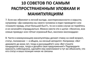 10 СОВЕТОВ ПО САМЫМ 
РАСПРОСТРАНЕННЫМ УЛОВКАМ И 
МАНИПУЛЯЦИЯМ 
7. Если вас обвиняют в личной выгоде, заинтересованности и корысти, 
например: «Да наверняка вы своего человека в отдел приведете» или 
«Скажите правду, откат большой был?», то ни в коем случае не теряйтесь 
и не начинайте оправдываться. Можно свести это к шутке: «Конечно, всю 
семью приведу» или «Откат огромный был, миллион миллиардов» 
8. Часто в коммуникациях манипуляторы делают ставку на свой возраст, 
статус, положение — в общем, на личный авторитет. Например: «Вот 
доживете до моих лет, тогда и рассуждайте!» или «Вот станете 
кандидатом наук, тогда и делайте свои предложения!» Подтвердите 
важность собеседника, сделайте ему комплимент и тут же объясните, что 
его статус и ваша позиция никак не связаны 
 