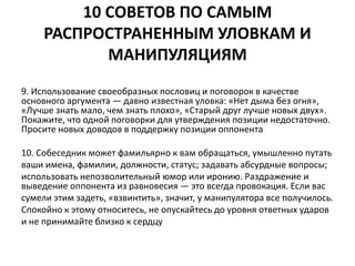 10 СОВЕТОВ ПО САМЫМ 
РАСПРОСТРАНЕННЫМ УЛОВКАМ И 
МАНИПУЛЯЦИЯМ 
9. Использование своеобразных пословиц и поговорок в качестве 
основного аргумента — давно известная уловка: «Нет дыма без огня», 
«Лучше знать мало, чем знать плохо», «Старый друг лучше новых двух». 
Покажите, что одной поговорки для утверждения позиции недостаточно. 
Просите новых доводов в поддержку позиции оппонента 
10. Собеседник может фамильярно к вам обращаться, умышленно путать 
ваши имена, фамилии, должности, статус; задавать абсурдные вопросы; 
использовать непозволительный юмор или иронию. Раздражение и 
выведение оппонента из равновесия — это всегда провокация. Если вас 
сумели этим задеть, «взвинтить», значит, у манипулятора все получилось. 
Спокойно к этому относитесь, не опускайтесь до уровня ответных ударов 
и не принимайте близко к сердцу 
 