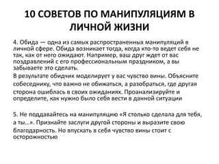10 СОВЕТОВ ПО МАНИПУЛЯЦИЯМ В 
ЛИЧНОЙ ЖИЗНИ 
4. Обида — одна из самых распространенных манипуляций в 
личной сфере. Обида возникает тогда, когда кто-то ведет себя не 
так, как от него ожидают. Например, ваш друг ждет от вас 
поздравлений с его профессиональным праздником, а вы 
забываете это сделать. 
В результате обидчик моделирует у вас чувство вины. Объясните 
собеседнику, что важно не обижаться, а разобраться, где другая 
сторона ошиблась в своих ожиданиях. Проанализируйте и 
определите, как нужно было себя вести в данной ситуации 
5. Не поддавайтесь на манипуляцию «Я столько сделала для тебя, 
а ты…». Признайте заслуги другой стороны и выразите свою 
благодарность. Но впускать в себя чувство вины стоит с 
осторожностью 
 