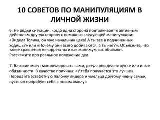 10 СОВЕТОВ ПО МАНИПУЛЯЦИЯМ В 
ЛИЧНОЙ ЖИЗНИ 
6. Не редки ситуации, когда одна сторона подталкивает к активным 
действиям другую сторону с помощью следующей манипуляции: 
«Видела Толика, он уже начальник цеха! А ты все в подчиненных 
ходишь?» или «Почему они всего добиваются, а ты нет?». Объясните, что 
такие сравнения некорректны и как минимум вас обижают. 
Расскажите про реальное положение дел 
7. Близкие могут манипулировать вами, регулярно делегируя те или иные 
обязанности. В качестве причины: «У тебя получается это лучше». 
Передайте эстафетную палочку лидера и умельца другому члену семьи, 
пусть он попробует себя в новом амплуа 
 