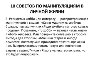 10 СОВЕТОВ ПО МАНИПУЛЯЦИЯМ В 
ЛИЧНОЙ ЖИЗНИ 
8. Ревность к хобби или интересу — распространенная 
манипуляция в семьях: «Свою машину ты любишь 
больше, чем жену» или «Ради футбола ты готов семью 
продать». Покажите, что хобби — важная часть жизни 
любого человека. Или поверните ситуацию в сторону 
выгоды для стороны: «Машина старая и иногда 
ломается, поэтому мне приходится тратить время на 
нее. Ты предлагаешь купить новую или постоянно 
ездить в сервис?» или «Я могу увлекаться яхтами, но 
это будет подороже!» 
 