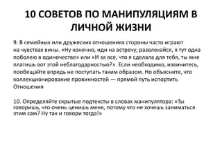 10 СОВЕТОВ ПО МАНИПУЛЯЦИЯМ В 
ЛИЧНОЙ ЖИЗНИ 
9. В семейных или дружеских отношениях стороны часто играют 
на чувствах вины. «Ну конечно, иди на встречу, развлекайся, я тут одна 
поболею в одиночестве» или «И за все, что я сделала для тебя, ты мне 
платишь вот этой неблагодарностью?». Если необходимо, извинитесь, 
пообещайте впредь не поступать таким образом. Но объясните, что 
коллекционирование провинностей — прямой путь испортить 
Отношения 
10. Определяйте скрытые подтексты в словах манипулятора: «Ты 
говоришь, что очень ценишь меня, потому что не хочешь заниматься 
этим сам? Ну так и говори тогда!» 
 