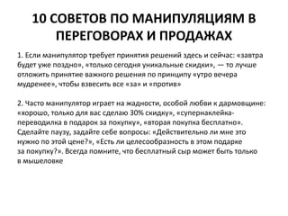 10 СОВЕТОВ ПО МАНИПУЛЯЦИЯМ В 
ПЕРЕГОВОРАХ И ПРОДАЖАХ 
1. Если манипулятор требует принятия решений здесь и сейчас: «завтра 
будет уже поздно», «только сегодня уникальные скидки», — то лучше 
отложить принятие важного решения по принципу «утро вечера 
мудренее», чтобы взвесить все «за» и «против» 
2. Часто манипулятор играет на жадности, особой любви к дармовщине: 
«хорошо, только для вас сделаю 30% скидку», «супернаклейка- 
переводилка в подарок за покупку», «вторая покупка бесплатно». 
Сделайте паузу, задайте себе вопросы: «Действительно ли мне это 
нужно по этой цене?», «Есть ли целесообразность в этом подарке 
за покупку?». Всегда помните, что бесплатный сыр может быть только 
в мышеловке 
 