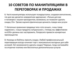 10 СОВЕТОВ ПО МАНИПУЛЯЦИЯМ В 
ПЕРЕГОВОРАХ И ПРОДАЖАХ 
6. Часто манипуляторы используют псевдоуступки, создавая впечатление, 
что для вас делается невероятное одолжение: «Только для вас 
я поговорю с нашим президентом, возможно, он позволит сделать 
скидку 1%». Трезво оцените фактическую ценность товара или услуги 
7. Неполные сравнения продавца типа «это лучше», «наш товар 
надежнее», «наши продукты натуральнее», «теперь мы эффективнее 
на 63%» должны вас насторожить. Попросите привести конкретные 
преимущества 
8. Никогда не бойтесь просить скидку. Любой профессиональный 
переговорщик всегда начинает торг с максимально выгодных для себя 
условий. Нет возможности сделать скидку? Хорошо, тогда настаивайте 
на отсрочке платежа или бесплатных дополнительных услугах 
 