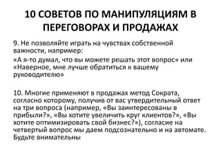10 СОВЕТОВ ПО МАНИПУЛЯЦИЯМ В 
ПЕРЕГОВОРАХ И ПРОДАЖАХ 
9. Не позволяйте играть на чувствах собственной 
важности, например: 
«А я-то думал, что вы можете решать этот вопрос» или 
«Наверное, мне лучше обратиться к вашему 
руководителю» 
10. Многие применяют в продажах метод Сократа, 
согласно которому, получив от вас утвердительный ответ 
на три вопроса (например, «Вы заинтересованы в 
прибыли?», «Вы хотите увеличить круг клиентов?», «Вы 
хотите оптимизировать свой бизнес?»), согласие на 
четвертый вопрос мы даем подсознательно и на автомате. 
Будьте внимательны 
 