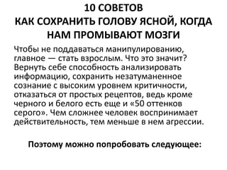 10 СОВЕТОВ 
КАК СОХРАНИТЬ ГОЛОВУ ЯСНОЙ, КОГДА 
НАМ ПРОМЫВАЮТ МОЗГИ 
Чтобы не поддаваться манипулированию, 
главное — стать взрослым. Что это значит? 
Вернуть себе способность анализировать 
информацию, сохранить незатуманенное 
сознание с высоким уровнем критичности, 
отказаться от простых рецептов, ведь кроме 
черного и белого есть еще и «50 оттенков 
серого». Чем сложнее человек воспринимает 
действительность, тем меньше в нем агрессии. 
Поэтому можно попробовать следующее: 
 