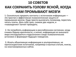 10 СОВЕТОВ 
КАК СОХРАНИТЬ ГОЛОВУ ЯСНОЙ, КОГДА 
НАМ ПРОМЫВАЮТ МОЗГИ 
1. Сознательно прервать контакты с источником информации — 
это простая и эффективная психологическая защита от 
промывания мозгов. Надо просто выключить телевизор, перестать 
читать газеты. Дать себе срок, скажем две недели, и 
«наваждение» начнет проходить. 
2. Не потреблять информацию в расслабленном состоянии, когда 
снижен барьер критичности, а значит, информация из внешнего 
мира откладывается в подсознании в виде психологических 
установок и формирует будущее поведение. 
3. Искать объективную информацию в альтернативных, не 
пропагандистских источниках, например в научных статьях, книгах, 
на неангажированных сайтах. 
 