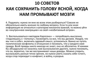 10 СОВЕТОВ 
КАК СОХРАНИТЬ ГОЛОВУ ЯСНОЙ, КОГДА 
НАМ ПРОМЫВАЮТ МОЗГИ 
4. Подумать: нужно ли мне во всем этом разбираться? Совсем не 
обязательно иметь мнение по любому вопросу. Если та или иная 
информация не относится к категории жизненно важной, то можно уйти 
во «внутреннюю эмиграцию» на свой «необитаемый остров». 
5. Воспользоваться «методом Карлсона» — попробовать мысленно, 
«поднявшись к ¬потолку», посмотреть на все, что мы делаем. Увидев, что 
мы «не в себе», включить здравый смысл, успокоиться. Важно не путать 
политические конфликты и отношения и понимать, что у каждого своя 
правда. Всей правды никто никогда не знает, она не абсолютна. И какими 
бы абсурдными ни казались нам высказывания другого, нужно понимать, 
что он, вероятно, так же воспринимает наши доводы. Можно спорить, 
высказывать разные точки зрения, но нужно уметь сказать себе «стоп», 
когда спор переходит в конфликт, в войну, в разрыв. 
 