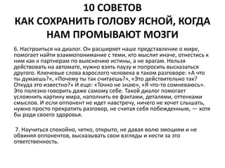 10 СОВЕТОВ 
КАК СОХРАНИТЬ ГОЛОВУ ЯСНОЙ, КОГДА 
НАМ ПРОМЫВАЮТ МОЗГИ 
6. Настроиться на диалог. Он расширяет наше представление о мире, 
помогает найти взаимопонимание с теми, кто мыслит иначе, отнестись к 
ним как к партнерам по выяснению истины, а не врагам. Нельзя 
действовать на автомате, нужно взять паузу и попросить высказаться 
другого. Ключевые слова взрослого человека в таком разговоре: «А что 
ты думаешь?», «Почему ты так считаешь?», «Это действительно так? 
Откуда это известно?» И еще: «Точно не знаю», «Я что-то сомневаюсь». 
Это полезно говорить даже самому себе. Такой диалог помогает 
усложнить картину мира, наполнить ее фактами, деталями, оттенками 
смыслов. И если оппонент не идет навстречу, ничего не хочет слышать, 
нужно просто прекратить разговор, не считая себя побежденным, — хотя 
бы ради своего здоровья. 
7. Научиться спокойно, четко, открыто, не давая волю эмоциям и не 
обвиняя оппонентов, высказывать свои взгляды и нести за это 
ответственность. 
 
