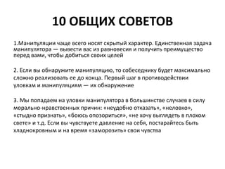 10 ОБЩИХ СОВЕТОВ 
1.Манипуляции чаще всего носят скрытый характер. Единственная задача 
манипулятора — вывести вас из равновесия и получить преимущество 
перед вами, чтобы добиться своих целей 
2. Если вы обнаружите манипуляцию, то собеседнику будет максимально 
сложно реализовать ее до конца. Первый шаг в противодействии 
уловкам и манипуляциям — их обнаружение 
3. Мы попадаем на уловки манипулятора в большинстве случаев в силу 
морально-нравственных причин: «неудобно отказать», «неловко», 
«стыдно признать», «боюсь опозориться», «не хочу выглядеть в плохом 
свете» и т.д. Если вы чувствуете давление на себя, постарайтесь быть 
хладнокровным и на время «заморозить» свои чувства 
 