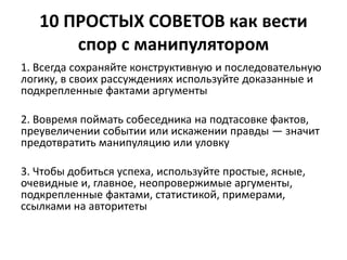 10 ПРОСТЫХ СОВЕТОВ как вести 
спор с манипулятором 
1. Всегда сохраняйте конструктивную и последовательную 
логику, в своих рассуждениях используйте доказанные и 
подкрепленные фактами аргументы 
2. Вовремя поймать собеседника на подтасовке фактов, 
преувеличении событии или искажении правды — значит 
предотвратить манипуляцию или уловку 
3. Чтобы добиться успеха, используйте простые, ясные, 
очевидные и, главное, неопровержимые аргументы, 
подкрепленные фактами, статистикой, примерами, 
ссылками на авторитеты 
 