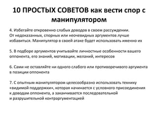10 ПРОСТЫХ СОВЕТОВ как вести спор с 
манипулятором 
4. Избегайте откровенно слабых доводов в своем рассуждении. 
От недоказанных, спорных или неочевидных аргументов лучше 
избавиться. Манипулятор в своей атаке будет использовать именно их 
5. В подборе аргументов учитывайте личностные особенности вашего 
оппонента, его знаний, мотивации, желаний, интересов 
6. Сами не оставляйте ни одного слабого или противоречивого аргумента 
в позиции оппонента 
7. С опытным манипулятором целесообразно использовать технику 
«видимой поддержки», которая начинается с условного присоединения 
к доводам оппонента, а заканчивается последовательной 
и разрушительной контраргументацией 
 