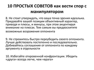 10 ПРОСТЫХ СОВЕТОВ как вести спор с 
манипулятором 
8. Не стоит утверждать, что ваша точка зрения идеальна. 
Придавайте вашей позиции объективный характер, 
приводя и плюсы, и минусы, при этом акцентируя 
внимание на плюсах. Тем самым вы предвосхитите 
возможные возражения оппонента 
9. Не стремитесь быстро переубедить своего оппонента. 
Лучше действовать постепенно и последовательно. 
Добивайтесь соглашения от оппонента по каждому 
аргументу в отдельности 
10. Избегайте откровенной конфронтации. Убедить 
«друга» всегда легче, чем «врага» 
 