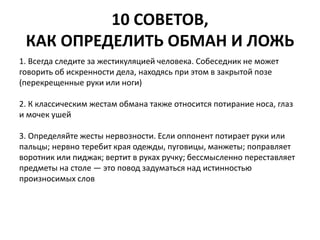 10 СОВЕТОВ, 
КАК ОПРЕДЕЛИТЬ ОБМАН И ЛОЖЬ 
1. Всегда следите за жестикуляцией человека. Собеседник не может 
говорить об искренности дела, находясь при этом в закрытой позе 
(перекрещенные руки или ноги) 
2. К классическим жестам обмана также относится потирание носа, глаз 
и мочек ушей 
3. Определяйте жесты нервозности. Если оппонент потирает руки или 
пальцы; нервно теребит края одежды, пуговицы, манжеты; поправляет 
воротник или пиджак; вертит в руках ручку; бессмысленно переставляет 
предметы на столе — это повод задуматься над истинностью 
произносимых слов 
 