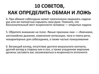 10 СОВЕТОВ, 
КАК ОПРЕДЕЛИТЬ ОБМАН И ЛОЖЬ 
4. При обмане собеседник может неосознанно закрывать ладони 
рук или же полностью скрывать свои руки. Помните, что 
бессознательный жест искренности человека — открытые ладони 
5. Обратите внимание на голос. Явные признаки лжи — сбивчивое, 
неспокойное дыхание, изменение интонации, тона и темпа речи, 
нехарактерные для собеседника, а также частые покашливания 
6. Бегающий взгляд, отсутствие долгого визуального контакта, 
долгий взгляд в сторону или в пол, а также учащенное моргание 
должны заставить вас засомневаться в искренности оппонента 
 
