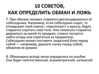10 СОВЕТОВ, 
КАК ОПРЕДЕЛИТЬ ОБМАН И ЛОЖЬ 
7. При обмане человек старается дистанцироваться от 
собеседника. Например, если собеседник сидит, то 
откидывает свой корпус, «прилипает» к креслу, будто 
старается спрятать свое тело. Или невольно старается 
держаться за какой-то предмет, словно пытается 
найти опору или спрятаться за предметом. 
Собеседник может поставить защитный блок перед 
собой — например, держать папку перед собой, 
обхватив ее руками 
8. Обманщика всегда легко определить по улыбке. 
Она будет неестественной, асимметричной, натянутой 
 