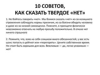 10 СОВЕТОВ, 
КАК СКАЗАТЬ ТВЕРДОЕ «НЕТ» 
1. Не бойтесь говорить «нет». Мы боимся сказать «нет» из-за излишнего 
стремления соблюдать нормы приличия, из-за боязни обидеть человека 
и даже из-за низкой самооценки. Помните, в принципе физически 
невозможно отвечать на любую просьбу положительно. В отказе нет 
ничего страшного 
2. Помните, что, взяв на себя слишком много обязанностей, у вас есть 
шанс попасть в цейтнот или «перегореть». Цените собственное время. 
Не стоит быть хорошим для всех. Вежливым — да, легко уязвимым — 
нет! 
 