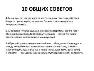 10 ОБЩИХ СОВЕТОВ 
4. Манипулятор всегда ждет от вас очевидных ответных действий. 
Когда ты предсказуем, ты уязвим. Станьте для манипулятора 
Непредсказуемым 
5. Антипатия, чувство ущемления своего авторитета, своего «эго», 
появившийся дискомфорт в коммуникациях — явные признаки 
использования собеседником манипуляций 
6. Обращайте внимание на внешний вид собеседника. Расхождение 
между невербальным каналом коммуникации (взгляд, мимика, 
жестикуляция, поза и осанка, а также интонация, темп, ритм речи) 
и словами — явный признак как минимум неискренности оппонента 
 
