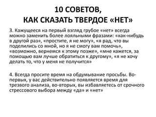 10 СОВЕТОВ, 
КАК СКАЗАТЬ ТВЕРДОЕ «НЕТ» 
3. Кажущееся на первый взгляд грубое «нет» всегда 
можно заменить более лояльными фразами: «как-нибудь 
в другой раз», «простите, я не могу», «я рад, что вы 
поделились со мной, но я не смогу вам помочь», 
«возможно, вернемся к этому позже», «мне кажется, за 
помощью вам лучше обратиться к другому», «я не хочу 
делать то, что у меня не получится» 
4. Всегда просите время на обдумывание просьбы. Во- 
первых, у вас действительно появляется время для 
трезвого анализа, во-вторых, вы избавляетесь от срочного 
стрессового выбора между «да» и «нет» 
 