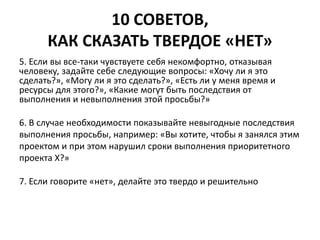 10 СОВЕТОВ, 
КАК СКАЗАТЬ ТВЕРДОЕ «НЕТ» 
5. Если вы все-таки чувствуете себя некомфортно, отказывая 
человеку, задайте себе следующие вопросы: «Хочу ли я это 
сделать?», «Могу ли я это сделать?», «Есть ли у меня время и 
ресурсы для этого?», «Какие могут быть последствия от 
выполнения и невыполнения этой просьбы?» 
6. В случае необходимости показывайте невыгодные последствия 
выполнения просьбы, например: «Вы хотите, чтобы я занялся этим 
проектом и при этом нарушил сроки выполнения приоритетного 
проекта Х?» 
7. Если говорите «нет», делайте это твердо и решительно 
 