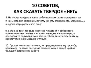 10 СОВЕТОВ, 
КАК СКАЗАТЬ ТВЕРДОЕ «НЕТ» 
8. Не перед каждым вашим собеседником стоит оправдываться 
и называть сотни причин, почему вы ему отказываете. Этим самым 
вы демонстрируете свою вину 
9. Если все-таки твердое «нет» не помогает и собеседник 
продолжает настаивать на своем, не идите на попятную, а 
предложите подходящую и вам, и собеседнику альтернативу, 
конструктивный выход из ситуации 
10. Проще, чем сказать «нет», — предотвратить эту просьбу, 
например, первым рассказав собеседнику о вашей крайне 
большой загрузке на работе 
 