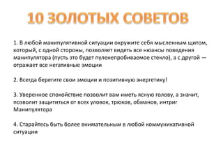 1. В любой манипулятивной ситуации окружите себя мысленным щитом, 
который, с одной стороны, позволяет видеть все нюансы поведения 
манипулятора (пусть это будет пуленепробиваемое стекло), а с другой — 
отражает все негативные эмоции 
2. Всегда берегите свои эмоции и позитивную энергетику! 
3. Уверенное спокойствие позволит вам иметь ясную голову, а значит, 
позволит защититься от всех уловок, трюков, обманов, интриг 
Манипулятора 
4. Старайтесь быть более внимательным в любой коммуникативной 
ситуации 
 
