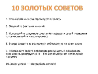 5. Повышайте личную стрессоустойчивость 
6. Отделяйте факты от мнений 
7. Используйте разумное сочетание твердости своей позиции и 
готовности пойти на компромисс 
8. Всегда следите за реакциями собеседника на ваши слова 
9. Призывайте своего оппонента рассуждать и доказывать 
взвешенно, конструктивно и без использования нелояльных 
приемов 
10. Залог успеха — всегда быть начеку! 
 