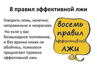 8 правил эффективной лжи 
Говорить ложь, конечно, 
неправильно и некрасиво. 
Но если у вас 
безвыходное положение, 
и без вранья никак не 
обойтись, психологи 
предлагают правила 
эффективной лжи. 
 