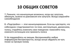 10 ОБЩИХ СОВЕТОВ 
7. Помните, что манипуляция возможна, когда вас запутали, 
обманули, вывели из равновесия или запугали. Всегда сохраняйте 
самообладание 
8. «Подстройка» — этап манипулирования. Если вы чувствуете, что 
собеседник «подстраивается» по позе, жестикуляции, движениям, 
голосу, старайтесь изменить свое поведение: поменяйте позу, 
измените интонацию или громкость голоса 
9. Не поддавайтесь на эмоции. Воспринимайте любую 
информацию беспристрастно, всегда лучше обдумать ее чуть 
позже на трезвую голову 
 