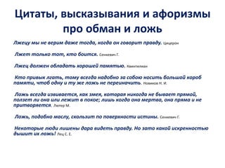 Цитаты, высказывания и афоризмы 
про обман и ложь 
Лжецу мы не верим даже тогда, когда он говорит правду. Цицерон 
Лжет только тот, кто боится. Сенкевич Г. 
Лжец должен обладать хорошей памятью. Квинтилиан 
Кто привык лгать, тому всегда надобно за собою носить большой короб 
памяти, чтоб одну и ту же ложь не переиначить. Новиков Н. И. 
Ложь всегда извивается, как змея, которая никогда не бывает прямой, 
ползет ли она или лежит в покое; лишь когда она мертва, она пряма и не 
притворяется. Лютер М. 
Ложь, подобно маслу, скользит по поверхности истины. Сенкевич Г. 
Некоторые люди лишены дара видеть правду. Но зато какой искренностью 
дышит их ложь! Лец С. Е. 
 