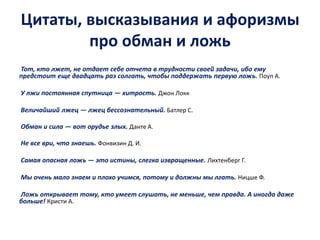 Цитаты, высказывания и афоризмы 
про обман и ложь 
Тот, кто лжет, не отдает себе отчета в трудности своей задачи, ибо ему 
предстоит еще двадцать раз солгать, чтобы поддержать первую ложь. Поуп А. 
У лжи постоянная спутница — хитрость. Джон Локк 
Величайший лжец — лжец бессознательный. Батлер С. 
Обман и сила — вот орудье злых. Данте А. 
Не все ври, что знаешь. Фонвизин Д. И. 
Самая опасная ложь — это истины, слегка извращенные. Лихтенберг Г. 
Мы очень мало знаем и плохо учимся, потому и должны мы лгать. Ницше Ф. 
Ложь открывает тому, кто умеет слушать, не меньше, чем правда. А иногда даже 
больше! Кристи А. 
 
