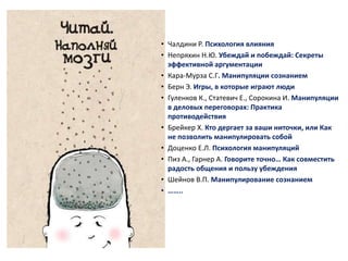 • Чалдини Р. Психология влияния 
• Непряхин Н.Ю. Убеждай и побеждай: Секреты 
эффективной аргументации 
• Кара-Мурза С.Г. Манипуляции сознанием 
• Берн Э. Игры, в которые играют люди 
• Гуленков К., Статевич Е., Сорокина И. Манипуляции 
в деловых переговорах: Практика 
противодействия 
• Брейкер Х. Кто дергает за ваши ниточки, или Как 
не позволить манипулировать собой 
• Доценко Е.Л. Психология манипуляций 
• Пиз А., Гарнер А. Говорите точно… Как совместить 
радость общения и пользу убеждения 
• Шейнов В.П. Манипулирование сознанием 
• …….. 
 