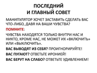 ПОСЛЕДНИЙ 
И ГЛАВНЫЙ СОВЕТ 
МАНИПУЛЯТОР ХОЧЕТ ЗАСТАВИТЬ СДЕЛАТЬ ВАС 
ЧТО-ЛИБО, ДАВЯ НА ВАШИ ЧУВСТВА? 
ПОМНИТЕ: 
ЧУВСТВА НАХОДЯТСЯ ТОЛЬКО ВНУТРИ НАС И 
НИКТО, КРОМЕ НАС, НЕ МОЖЕТ ИХ «ВКЛЮЧИТЬ» 
ИЛИ «ВЫКЛЮЧИТЬ». 
ВАС ВЫВОДЯТ ИЗ СЕБЯ? ПРОИГНОРИРУЙТЕ! 
ВАС ПУГАЮТ? ОТВЕТЬТЕ ИРОНИЕЙ! 
ВАС БЕРУТ НА СЛАБО? ОТВЕТЬТЕ УДИВЛЕНИЕМ! 
