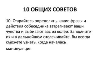 10 ОБЩИХ СОВЕТОВ 
10. Старайтесь определять, какие фразы и 
действия собеседника затрагивают ваши 
чувства и выбивают вас из колеи. Запомните 
их и в дальнейшем отслеживайте. Вы всегда 
сможете узнать, когда началась 
манипуляция 
 