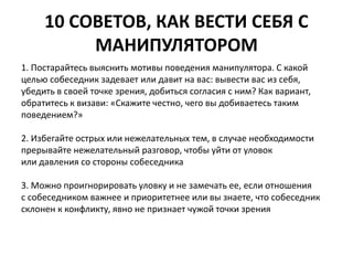 10 СОВЕТОВ, КАК ВЕСТИ СЕБЯ С 
МАНИПУЛЯТОРОМ 
1. Постарайтесь выяснить мотивы поведения манипулятора. С какой 
целью собеседник задевает или давит на вас: вывести вас из себя, 
убедить в своей точке зрения, добиться согласия с ним? Как вариант, 
обратитесь к визави: «Скажите честно, чего вы добиваетесь таким 
поведением?» 
2. Избегайте острых или нежелательных тем, в случае необходимости 
прерывайте нежелательный разговор, чтобы уйти от уловок 
или давления со стороны собеседника 
3. Можно проигнорировать уловку и не замечать ее, если отношения 
с собеседником важнее и приоритетнее или вы знаете, что собеседник 
склонен к конфликту, явно не признает чужой точки зрения 
 