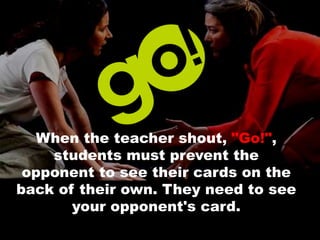 When the teacher shout, "Go!",
students must prevent the
opponent to see their cards on the
back of their own. They need to see
your opponent's card.