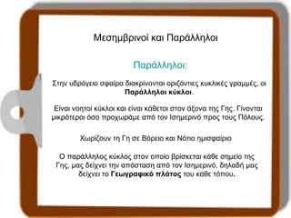 Μεσημβρινοί και Παράλληλοι 
Παράλληλοι: 
Στην υδρόγειο σφαίρα διακρίνονται οριζόντιες κυκλικές γραμμές, οι 
Παράλληλοι κύκλοι. 
Είναι νοητοί κύκλοι και είναι κάθετοι στον άξονα της Γης. Γίνονται 
μικρότεροι όσο προχωράμε από τον Ισημερινό προς τους Πόλους. 
Χωρίζουν τη Γη σε Βόρειο και Νότιο ημισφαίριο 
Ο παράλληλος κύκλος στον οποίο βρίσκεται κάθε σημείο της 
Γης, μας δείχνει την απόσταση από τον Ισημερινό, δηλαδή μας 
δείχνει το Γεωγραφικό πλάτος του κάθε τόπου. 
 