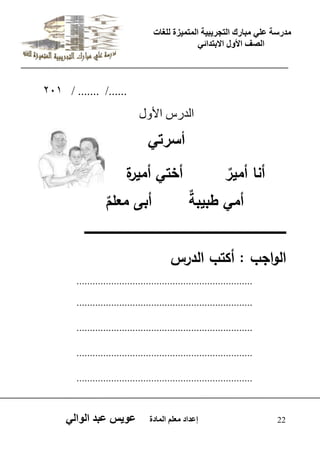 يدزظح ػه يثازك انرجس ثٍ حَ ان رً صًَج نهغاخ 
انصف الأول الاتردائ 22 إػداد يؼهى ان اًدج ػو طٍ ػثد انوان 201 / ....... /...... 
اىذسط الأ هٗ 
أظسذ أنا أمي ر أختي أميرة 
أمي طبيب ة أبى معم م 
ـــــــــــــــــــــــــــــــــــــــــــــــــــــــــــــــــــــــــــــــــــــــــــــــــــــــ 
الواجب : أكتب الدرس 
.................................................................. 
.................................................................. 
.................................................................. 
.................................................................. 
.................................................................. 
 