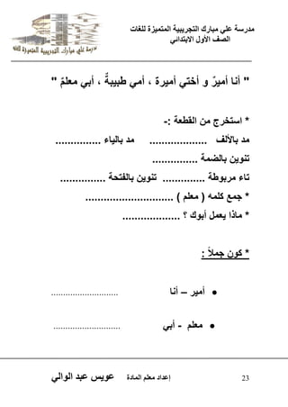 يدزظح ػه يثازك انرجس ثٍ حَ ان رً صًَج نهغاخ 
انصف الأول الاتردائ 23 إػداد يؼهى ان اًدج ػو طٍ ػثد انوان " أنا أم رٌٌ و أخت أم رٌة ، أم طب بٌةٌ ، أب معلمٌ " 
* استخرج من القطعة :- 
مد بالألف ................... مد بال اٌء ............... 
تنو نٌ بالضمة ............... 
تاء مربوطة .............. تنو نٌ بالفتحة ............... 
* جمع كلمه ) معلم ( ............................. 
* ماذا عٌمل أبوك ؟ ................... 
* كون جمل ا : 
 أم رٌ – أنا ............................ 
 معلم - أب ............................ 
 