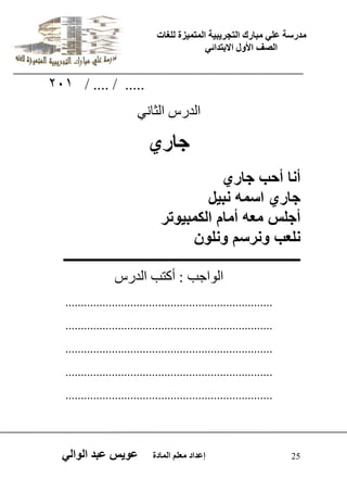 يدزظح ػه يثازك انرجس ثٍ حَ ان رً صًَج نهغاخ 
انصف الأول الاتردائ 25 إػداد يؼهى ان اًدج ػو طٍ ػثد انوان 201 / .... / ..... 
اىذسط اىثا ّٜ 
جاري 
أنا أحب جاري 
جاري اسمه نب لٌ 
أجلس معه أمام الكمب وٌتر 
نلعب ونرسم ونلون 
ـــــــــــــــــــــــــــــــــــــــــــــــــــــــــــــــــــــ 
اى ا٘جة : أمرة اىذسط 
................................................................... 
................................................................... 
................................................................... 
................................................................... 
................................................................... 
 