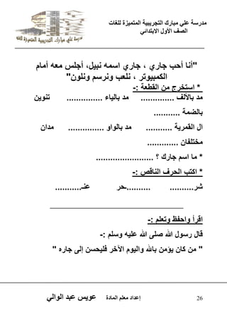 يدزظح ػه يثازك انرجس ثٍ حَ ان رً صًَج نهغاخ 
انصف الأول الاتردائ 26 إػداد يؼهى ان اًدج ػو طٍ ػثد انوان "أنا أحب جاري ، جاري اسمه نب لٌ، أجلس معه أمام 
الكمب وٌتر ، نلعب ونرسم ونلون" 
* استخرج من القطعة :- 
مد بالألف .............. مد بال اٌء ............... تنو نٌ 
بالضمة ........... 
ال القمر ةٌ ........... مد بالواو ............... مدان 
مختلفان ............. 
* ما اسم جارك ؟ ........................ 
* اكتب الحرف الناقص :- 
شر.......... ..........ـحر عنـ........... 
__________________________ 
اقرأ واحفظ وتعلم :- 
قال رسول الله صلى الله عل هٌ وسلم :- 
" من كان ؤٌمن بالله وال وٌم الآخر فل حٌسن إلى جاره " 
 