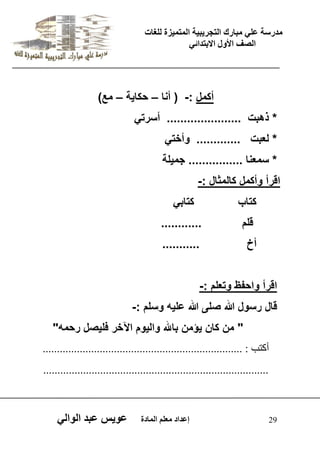 يدزظح ػه يثازك انرجس ثٍ حَ ان رً صًَج نهغاخ 
انصف الأول الاتردائ 29 إػداد يؼهى ان اًدج ػو طٍ ػثد انوان أكمل :- ) أنا – حكا ةٌ – مع( 
* ذهبت ...................... أسرت * لعبت ............. وأخت * سمعنا ................ جم لٌة 
اقرأ وأكمل كالمثال :- 
كتاب كتاب قلم ............ 
أخ ........... 
اقرأ واحفظ وتعلم :- 
قال رسول الله صلى الله عل هٌ وسلم :- 
" من كان ؤٌمن بالله وال وٌم الآخر فل صٌل رحمه" 
أمرة : ...................................................................... 
............................................................................... 
 