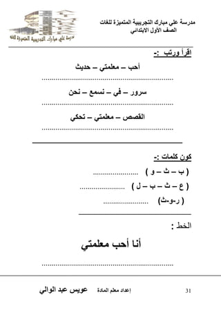 يدزظح ػه يثازك انرجس ثٍ حَ ان رً صًَج نهغاخ 
انصف الأول الاتردائ 31 إػداد يؼهى ان اًدج ػو طٍ ػثد انوان اقرأ ورتب :- 
أحب – معلمت – حد ثٌ 
................................................................... 
سرور – ف – نسمع – نحن 
................................................................... 
القصص – معلمت – تحك ................................................................... 
ــــــــــــــــــــــــــــــــــــــــــــــــــــــــــــــــــــــــــــــــــــــــــــ 
كون كلمات :- 
) ب – ث – و ( ....................... 
) ع – ث – ب – ل ( ....................... 
) ر-و-ث( ....................... 
ــــــــــــــــــــــــــــــــــــــــــــــــــــــــــــــــــــــــــــــــــــــــــــــ 
اىخظ : 
أنا أحب معلمت ................................................................... 
 