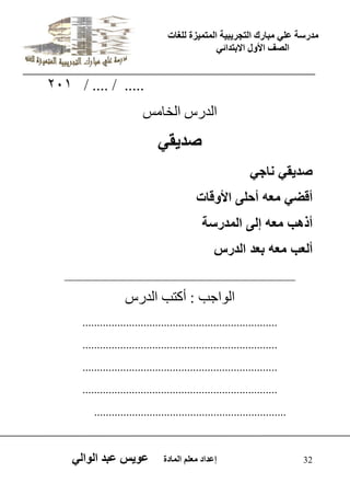 يدزظح ػه يثازك انرجس ثٍ حَ ان رً صًَج نهغاخ 
انصف الأول الاتردائ 32 إػداد يؼهى ان اًدج ػو طٍ ػثد انوان 201 / .... / ..... 
اىذسط اىخا ظٍ 
صد قٌ صد قٌ ناج أقض معه أحلى الأوقات 
أذهب معه إلى المدرسة 
ألعب معه بعد الدرس 
_____________________________________ 
اى ا٘جة : أمرة اىذسط 
................................................................... 
................................................................... 
................................................................... 
................................................................... 
.................................................................. 
 