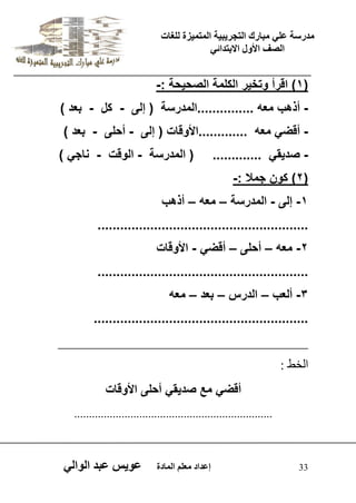يدزظح ػه يثازك انرجس ثٍ حَ ان رً صًَج نهغاخ 
انصف الأول الاتردائ 33 إػداد يؼهى ان اًدج ػو طٍ ػثد انوان 1( اقرأ وتخ رٌ الكلمة الصح حٌة :- ( 
- أذهب معه ...............المدرسة ) إلى - كل - بعد ( 
- أقض معه .............الأوقات ) إلى - أحلى - بعد ( 
- صد قٌ ............. ) المدرسة - الوقت - ناج ( 
2( كون جمل :- ( 
-1 إلى - المدرسة – معه – أذهب 
........................................................ 
-2 معه – أحلى – أقض - الأوقات 
........................................................ 
-3 ألعب – الدرس – بعد – معه 
......................................................... 
_____________________________________ 
اىخظ : 
أقض مع صد قٌ أحلى الأوقات 
................................................................... 
 