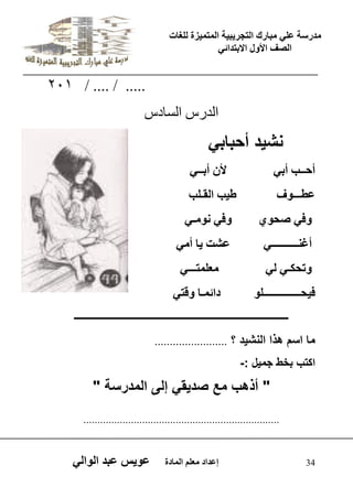 يدزظح ػه يثازك انرجس ثٍ حَ ان رً صًَج نهغاخ 
انصف الأول الاتردائ 34 إػداد يؼهى ان اًدج ػو طٍ ػثد انوان 201 / .... / ..... 
اىذسط اىغادط 
نش دٌ أحباب أحــة أت لأ أتــ ػطـــوف ط ةَ انقـهة 
وف صحو وف نويـ أغنــــــــــ ػشد اٍ أي وذحكـ ن يؼه رًـــ ف حَــــــــــــــهو دائ ـًا وقرٌ 
ــــــــــــــــــــــــــــــــــــــــــــــــــــــــــــــــــــــــــــــــــــــــــــ 
ما اسم هذا النش دٌ ؟ ........................ 
اكتب بخط جم لٌ :- 
" أذهب مع صد قٌ إلى المدرسة " 
...................................................................... 
 