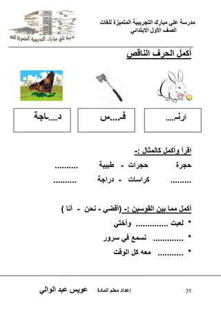 يدزظح ػه يثازك انرجس ثٍ حَ ان رً صًَج نهغاخ 
انصف الأول الاتردائ 35 إػداد يؼهى ان اًدج ػو طٍ ػثد انوان أكمل الحرف الناقص 
اقرأ وأكمل كالمثال :- 
حجرة حجرات - طب بٌة .......... 
......... كراسات - دراجة .......... 
أكمل مما ب نٌ القوس نٌ :- )أقض - نحن - أنا ( 
* لعبت .............. وأخت * ............. نسمع ف سرور 
* ........... معه كل الوقت 
أزنـ..... فـ....ض د.....ـاجح 
 