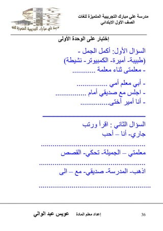 يدزظح ػه يثازك انرجس ثٍ حَ ان رً صًَج نهغاخ 
انصف الأول الاتردائ 36 إػداد يؼهى ان اًدج ػو طٍ ػثد انوان إختبار على الوحدة الأولى 
- اىغؤاه الأ هٗ: أم وَ اىج وَ 
( طثٞثح- أ ٍٞشج- اىن ثَٞ ذ٘ش- شّٞطح ) ؼٍي رَٚ ث اْء ؼٍي حَ ............ - 
- أتٜ ؼٍي أ ٍٜ ................ 
................ اجيظ غٍ صذٝقٜ أ اًٍ - - أ اّ أ ٍٞش أخرٚ............... 
ــــــــــــــــــــــــــــــــــــــــــــــــــــــــــــــــ 
اىغؤاه اىثا ّٜ : اقشأ سٗذة 
أدة – جاسٛ- أ اّ 
...................................................... ؼٍي رَٜ – اىج َٞيح- ذذنٜ- اىقصص 
....................................................... ار ةٕ- اى ذَسعح- صذٝقٜ- غٍ – اىٚ 
..........................................................  