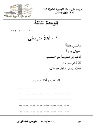 يدزظح ػه يثازك انرجس ثٍ حَ ان رً صًَج نهغاخ 
انصف الأول الاتردائ 39 إػداد يؼهى ان اًدج ػو طٍ ػثد انوان الوحدة الثالثة 
201 / ....... /...... 
- 1 أهلا مدرستً 
ملبس جم لٌةٌ 
حق بٌت جد دٌة أذهب إلى المدرسة مع الأصحاب 
نقول ف سرور: 
أهلا مدرست 0ً أهلا مدرست 0ً 
_____________________________________ 
اى ا٘جة : أمرة اىذسط 
................................................................... 
................................................................... 
................................................................... 
................................................................... 
.................................................................. 
 